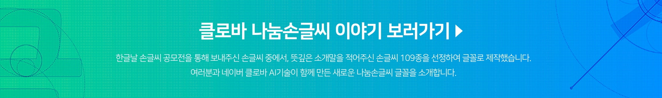 클로바 나눔손글씨 이야기 보러가기/ 한글날 손글씨 공모전을 통해 보내주신 손글씨 중에서, 뜻깊은 소개말을 적어주신 손글씨 109종을 선정하여 글꼴로 제작했습니다. 여러분과 네이버 클로바 AI기술이 함께 만든 새로운 나눔손글씨 글꼴을 소개합니다.